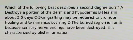 Which of the following best describes a second-degree burn? A-Destroys a portion of the dermis and hypodermis B-Heals in about 3-6 days C-Skin grafting may be required to promote healing and to minimize scarring D-The burned region is numb because sensory nerve endings have been destroyed. E-Is characterized by blister formation