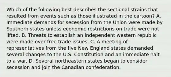 Which of the following best describes the sectional strains that resulted from events such as those illustrated in the cartoon? A. Immediate demands for secession from the Union were made by Southern states unless economic restrictions on trade were not lifted. B. Threats to establish an independent western republic were made over free trade issues. C. A meeting of representatives from the five New England states demanded several changes to the U.S. Constitution and an immediate halt to a war. D. Several northeastern states began to consider secession and join the Canadian confederation.