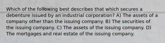 Which of the following best describes that which secures a debenture issued by an industrial corporation? A) The assets of a company other than the issuing company. B) The securities of the issuing company. C) The assets of the issuing company. D) The mortgages and real estate of the issuing company.