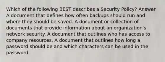 Which of the following BEST describes a Security Policy? Answer A document that defines how often backups should run and where they should be saved. A document or collection of documents that provide information about an organization's network security. A document that outlines who has access to company resources. A document that outlines how long a password should be and which characters can be used in the password.