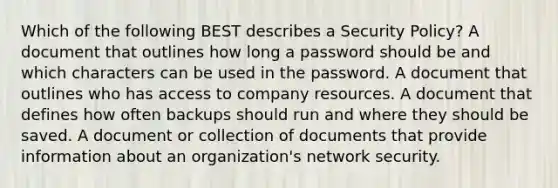 Which of the following BEST describes a Security Policy? A document that outlines how long a password should be and which characters can be used in the password. A document that outlines who has access to company resources. A document that defines how often backups should run and where they should be saved. A document or collection of documents that provide information about an organization's network security.