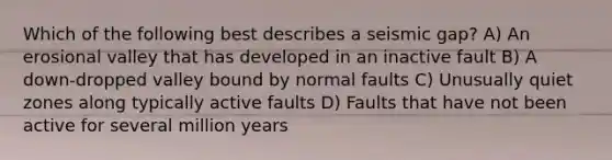 Which of the following best describes a seismic gap? A) An erosional valley that has developed in an inactive fault B) A down-dropped valley bound by normal faults C) Unusually quiet zones along typically active faults D) Faults that have not been active for several million years