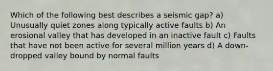 Which of the following best describes a seismic gap? a) Unusually quiet zones along typically active faults b) An erosional valley that has developed in an inactive fault c) Faults that have not been active for several million years d) A down-dropped valley bound by normal faults