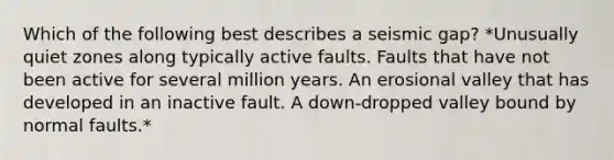 Which of the following best describes a seismic gap? *Unusually quiet zones along typically active faults. Faults that have not been active for several million years. An erosional valley that has developed in an inactive fault. A down-dropped valley bound by normal faults.*