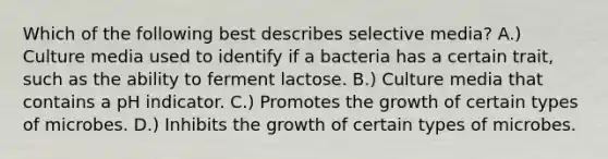 Which of the following best describes selective media? A.) Culture media used to identify if a bacteria has a certain trait, such as the ability to ferment lactose. B.) Culture media that contains a pH indicator. C.) Promotes the growth of certain types of microbes. D.) Inhibits the growth of certain types of microbes.