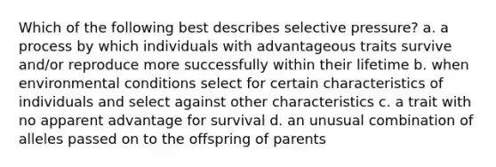 Which of the following best describes selective pressure? a. a process by which individuals with advantageous traits survive and/or reproduce more successfully within their lifetime b. when environmental conditions select for certain characteristics of individuals and select against other characteristics c. a trait with no apparent advantage for survival d. an unusual combination of alleles passed on to the offspring of parents