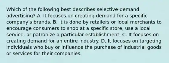 Which of the following best describes selective-demand advertising? A. It focuses on creating demand for a specific company's brands. B. It is done by retailers or local merchants to encourage consumers to shop at a specific store, use a local service, or patronize a particular establishment. C. It focuses on creating demand for an entire industry. D. It focuses on targeting individuals who buy or influence the purchase of industrial goods or services for their companies.