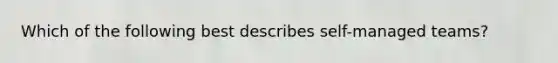 Which of the following best describes self-managed teams?