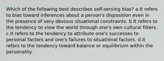 Which of the following best describes self-serving bias? a.It refers to bias toward inferences about a person's disposition even in the presence of very obvious situational constraints. b.It refers to the tendency to view the world through one's own cultural filters. c.It refers to the tendency to attribute one's successes to personal factors and one's failures to situational factors. d.It refers to the tendency toward balance or equilibrium within the personality.