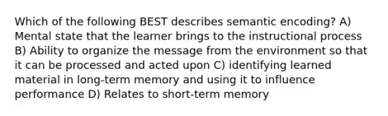 Which of the following BEST describes semantic encoding? A) Mental state that the learner brings to the instructional process B) Ability to organize the message from the environment so that it can be processed and acted upon C) identifying learned material in long-term memory and using it to influence performance D) Relates to short-term memory