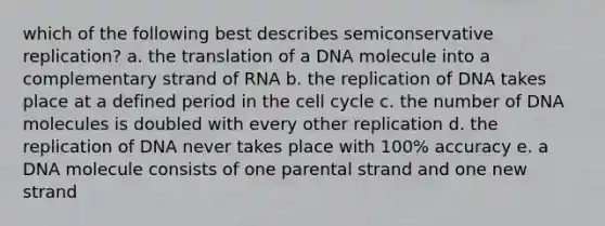 which of the following best describes semiconservative replication? a. the translation of a DNA molecule into a complementary strand of RNA b. the replication of DNA takes place at a defined period in the cell cycle c. the number of DNA molecules is doubled with every other replication d. the replication of DNA never takes place with 100% accuracy e. a DNA molecule consists of one parental strand and one new strand