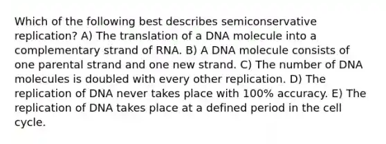 Which of the following best describes semiconservative replication? A) The translation of a DNA molecule into a complementary strand of RNA. B) A DNA molecule consists of one parental strand and one new strand. C) The number of DNA molecules is doubled with every other replication. D) The replication of DNA never takes place with 100% accuracy. E) The replication of DNA takes place at a defined period in the cell cycle.