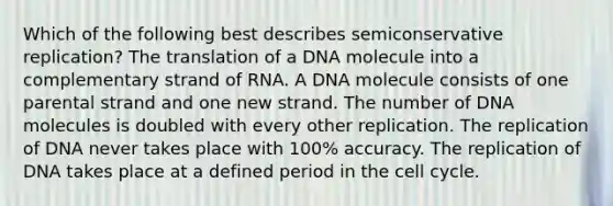 Which of the following best describes semiconservative replication? The translation of a DNA molecule into a complementary strand of RNA. A DNA molecule consists of one parental strand and one new strand. The number of DNA molecules is doubled with every other replication. The replication of DNA never takes place with 100% accuracy. The replication of DNA takes place at a defined period in the <a href='https://www.questionai.com/knowledge/keQNMM7c75-cell-cycle' class='anchor-knowledge'>cell cycle</a>.