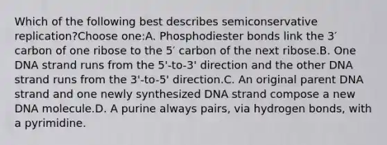 Which of the following best describes semiconservative replication?Choose one:A. Phosphodiester bonds link the 3′ carbon of one ribose to the 5′ carbon of the next ribose.B. One DNA strand runs from the 5'-to-3' direction and the other DNA strand runs from the 3'-to-5' direction.C. An original parent DNA strand and one newly synthesized DNA strand compose a new DNA molecule.D. A purine always pairs, via hydrogen bonds, with a pyrimidine.