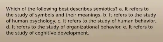 Which of the following best describes semiotics? a. It refers to the study of symbols and their meanings. b. It refers to the study of human psychology. c. It refers to the study of human behavior. d. It refers to the study of organizational behavior. e. It refers to the study of cognitive development.