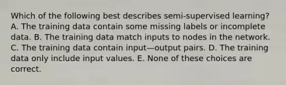 Which of the following best describes semi-supervised learning? A. The training data contain some missing labels or incomplete data. B. The training data match inputs to nodes in the network. C. The training data contain input—output pairs. D. The training data only include input values. E. None of these choices are correct.