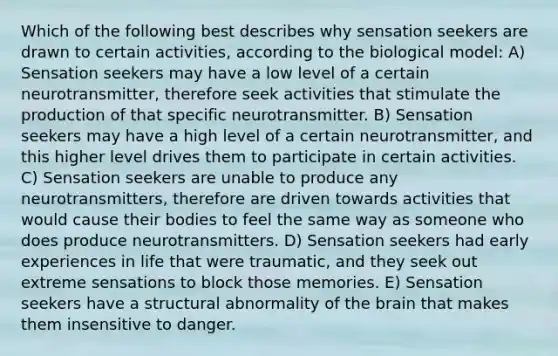 Which of the following best describes why sensation seekers are drawn to certain activities, according to the biological model: A) Sensation seekers may have a low level of a certain neurotransmitter, therefore seek activities that stimulate the production of that specific neurotransmitter. B) Sensation seekers may have a high level of a certain neurotransmitter, and this higher level drives them to participate in certain activities. C) Sensation seekers are unable to produce any neurotransmitters, therefore are driven towards activities that would cause their bodies to feel the same way as someone who does produce neurotransmitters. D) Sensation seekers had early experiences in life that were traumatic, and they seek out extreme sensations to block those memories. E) Sensation seekers have a structural abnormality of the brain that makes them insensitive to danger.