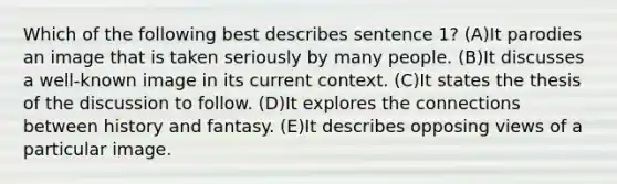 Which of the following best describes sentence 1? (A)It parodies an image that is taken seriously by many people. (B)It discusses a well-known image in its current context. (C)It states the thesis of the discussion to follow. (D)It explores the connections between history and fantasy. (E)It describes opposing views of a particular image.