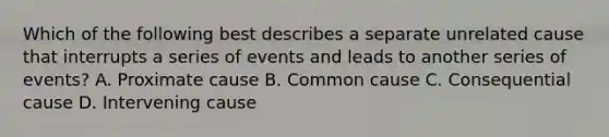 Which of the following best describes a separate unrelated cause that interrupts a series of events and leads to another series of events? A. Proximate cause B. Common cause C. Consequential cause D. Intervening cause