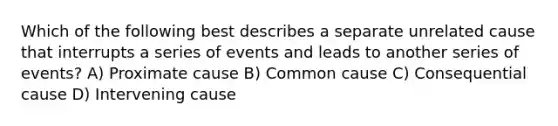 Which of the following best describes a separate unrelated cause that interrupts a series of events and leads to another series of events? A) Proximate cause B) Common cause C) Consequential cause D) Intervening cause