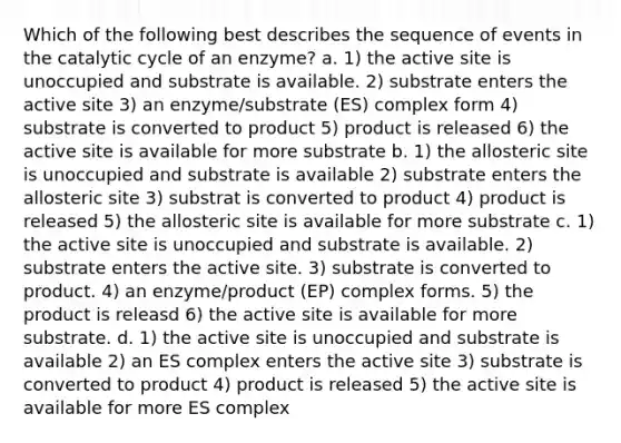 Which of the following best describes the sequence of events in the catalytic cycle of an enzyme? a. 1) the active site is unoccupied and substrate is available. 2) substrate enters the active site 3) an enzyme/substrate (ES) complex form 4) substrate is converted to product 5) product is released 6) the active site is available for more substrate b. 1) the allosteric site is unoccupied and substrate is available 2) substrate enters the allosteric site 3) substrat is converted to product 4) product is released 5) the allosteric site is available for more substrate c. 1) the active site is unoccupied and substrate is available. 2) substrate enters the active site. 3) substrate is converted to product. 4) an enzyme/product (EP) complex forms. 5) the product is releasd 6) the active site is available for more substrate. d. 1) the active site is unoccupied and substrate is available 2) an ES complex enters the active site 3) substrate is converted to product 4) product is released 5) the active site is available for more ES complex