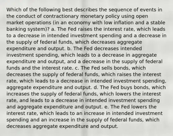 Which of the following best describes the sequence of events in the conduct of contractionary monetary policy using open market operations (in an economy with low inflation and a stable banking system)? a. The Fed raises the interest rate, which leads to a decrease in intended investment spending and a decrease in the supply of federal funds, which decreases aggregate expenditure and output. b. The Fed decreases intended investment spending, which leads to a decrease in aggregate expenditure and output, and a decrease in the supply of federal funds and the interest rate. c. The Fed sells bonds, which decreases the supply of federal funds, which raises the interest rate, which leads to a decrease in intended investment spending, aggregate expenditure and output. d. The Fed buys bonds, which increases the supply of federal funds, which lowers the interest rate, and leads to a decrease in intended investment spending and aggregate expenditure and output. e. The Fed lowers the interest rate, which leads to an increase in intended investment spending and an increase in the supply of federal funds, which decreases aggregate expenditure and output.