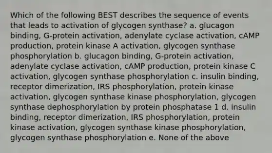 Which of the following BEST describes the sequence of events that leads to activation of glycogen synthase? a. glucagon binding, G-protein activation, adenylate cyclase activation, cAMP production, protein kinase A activation, glycogen synthase phosphorylation b. glucagon binding, G-protein activation, adenylate cyclase activation, cAMP production, protein kinase C activation, glycogen synthase phosphorylation c. insulin binding, receptor dimerization, IRS phosphorylation, protein kinase activation, glycogen synthase kinase phosphorylation, glycogen synthase dephosphorylation by protein phosphatase 1 d. insulin binding, receptor dimerization, IRS phosphorylation, protein kinase activation, glycogen synthase kinase phosphorylation, glycogen synthase phosphorylation e. None of the above