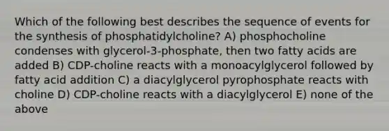 Which of the following best describes the sequence of events for the synthesis of phosphatidylcholine? A) phosphocholine condenses with glycerol-3-phosphate, then two fatty acids are added B) CDP-choline reacts with a monoacylglycerol followed by fatty acid addition C) a diacylglycerol pyrophosphate reacts with choline D) CDP-choline reacts with a diacylglycerol E) none of the above