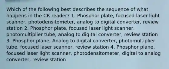 Which of the following best describes the sequence of what happens in the CR reader? 1. Phosphor plate, focused laser light scanner, photodensitometer, analog to digital converter, review station 2. Phosphor plate, focused laser light scanner, photomultiplier tube, analog to digital converter, review station 3. Phosphor plane, Analog to digital converter, photomultiplier tube, focused laser scanner, review station 4. Phosphor plane, focused laser light scanner, photodensitometer, digital to analog converter, review station