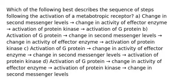 Which of the following best describes the sequence of steps following the activation of a metabotropic receptor? a) Change in second messenger levels → change in activity of effector enzyme → activation of protein kinase → activation of G protein b) Activation of G protein → change in second messenger levels → change in activity of effector enzyme → activation of protein kinase c) Activation of G protein → change in activity of effector enzyme → change in second messenger levels → activation of protein kinase d) Activation of G protein → change in activity of effector enzyme → activation of protein kinase → change in second messenger levels