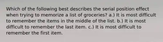 Which of the following best describes the serial position effect when trying to memorize a list of groceries? a.) It is most difficult to remember the items in the middle of the list. b.) It is most difficult to remember the last item. c.) It is most difficult to remember the first item.