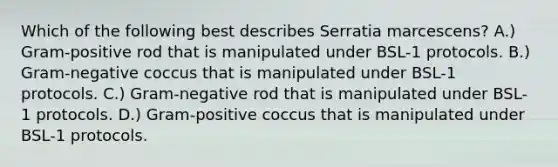 Which of the following best describes Serratia marcescens? A.) Gram-positive rod that is manipulated under BSL-1 protocols. B.) Gram-negative coccus that is manipulated under BSL-1 protocols. C.) Gram-negative rod that is manipulated under BSL-1 protocols. D.) Gram-positive coccus that is manipulated under BSL-1 protocols.