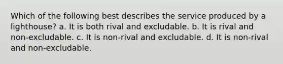 Which of the following best describes the service produced by a lighthouse? a. It is both rival and excludable. b. It is rival and non-excludable. c. It is non-rival and excludable. d. It is non-rival and non-excludable.