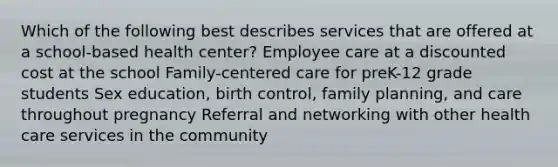 Which of the following best describes services that are offered at a school-based health center? Employee care at a discounted cost at the school Family-centered care for preK-12 grade students Sex education, birth control, family planning, and care throughout pregnancy Referral and networking with other health care services in the community