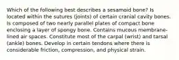 Which of the following best describes a sesamoid bone? Is located within the sutures (joints) of certain cranial cavity bones. Is composed of two nearly parallel plates of compact bone enclosing a layer of spongy bone. Contains mucous membrane-lined air spaces. Constitute most of the carpal (wrist) and tarsal (ankle) bones. Develop in certain tendons where there is considerable friction, compression, and physical strain.