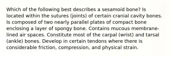 Which of the following best describes a sesamoid bone? Is located within the sutures (joints) of certain cranial cavity bones. Is composed of two nearly parallel plates of compact bone enclosing a layer of spongy bone. Contains mucous membrane-lined air spaces. Constitute most of the carpal (wrist) and tarsal (ankle) bones. Develop in certain tendons where there is considerable friction, compression, and physical strain.