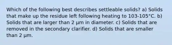 Which of the following best describes settleable solids? a) Solids that make up the residue left following heating to 103-105°C. b) Solids that are larger than 2 µm in diameter. c) Solids that are removed in the secondary clarifier. d) Solids that are smaller than 2 µm.