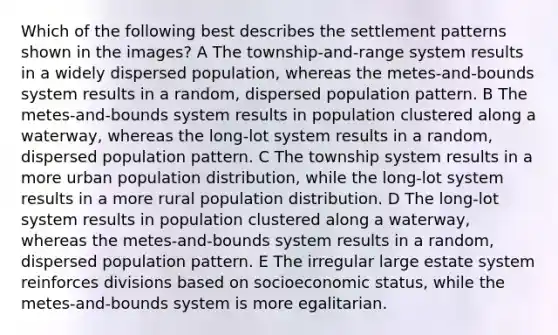 Which of the following best describes the settlement patterns shown in the images? A The township-and-range system results in a widely dispersed population, whereas the metes-and-bounds system results in a random, dispersed population pattern. B The metes-and-bounds system results in population clustered along a waterway, whereas the long-lot system results in a random, dispersed population pattern. C The township system results in a more urban population distribution, while the long-lot system results in a more rural population distribution. D The long-lot system results in population clustered along a waterway, whereas the metes-and-bounds system results in a random, dispersed population pattern. E The irregular large estate system reinforces divisions based on socioeconomic status, while the metes-and-bounds system is more egalitarian.