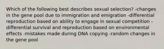 Which of the following best describes sexual selection? -changes in the gene pool due to immigration and emigration -differential reproduction based on ability to engage in sexual competition -differential survival and reproduction based on environmental effects -mistakes made during DNA copying -random changes in the gene pool