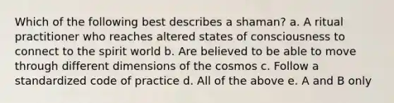 Which of the following best describes a shaman? a. A ritual practitioner who reaches altered states of consciousness to connect to the spirit world b. Are believed to be able to move through different dimensions of the cosmos c. Follow a standardized code of practice d. All of the above e. A and B only