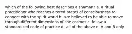 which of the following best describes a shaman? a. a ritual practitioner who reaches altered states of consciousness to connect with the spirit world b. are believed to be able to move through different dimensions of the cosmos c. follow a standardized code of practice d. all of the above e. A and B only