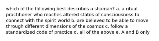 which of the following best describes a shaman? a. a ritual practitioner who reaches altered states of consciousness to connect with the spirit world b. are believed to be able to move through different dimensions of the cosmos c. follow a standardized code of practice d. all of the above e. A and B only