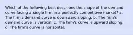 Which of the following best describes the shape of the demand curve facing a single firm in a perfectly competitive market? a. The firm's demand curve is downward sloping. b. The firm's demand curve is vertical. c. The firm's curve is upward sloping. d. The firm's curve is horizontal.