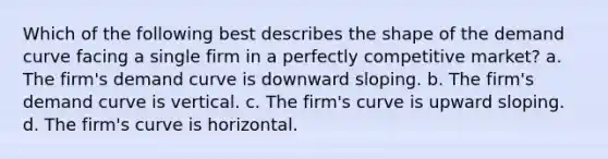 Which of the following best describes the shape of the demand curve facing a single firm in a perfectly competitive market? a. The firm's demand curve is downward sloping. b. The firm's demand curve is vertical. c. The firm's curve is upward sloping. d. The firm's curve is horizontal.