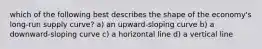 which of the following best describes the shape of the economy's long-run supply curve? a) an upward-sloping curve b) a downward-sloping curve c) a horizontal line d) a vertical line
