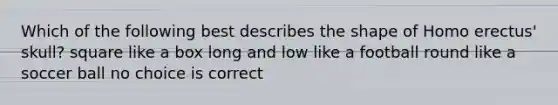 Which of the following best describes the shape of Homo erectus' skull? square like a box long and low like a football round like a soccer ball no choice is correct