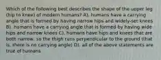 Which of the following best describes the shape of the upper leg (hip to knee) of modern humans? A). humans have a carrying angle that is formed by having narrow hips and widely-set knees B). humans have a carrying angle that is formed by having wide hips and narrow knees C). humans have hips and knees that are both narrow, so the thigh runs perpendicular to the ground (that is, there is no carrying angle) D). all of the above statements are true of humans