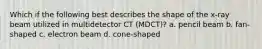 Which if the following best describes the shape of the x-ray beam utilized in multidetector CT (MDCT)? a. pencil beam b. fan-shaped c. electron beam d. cone-shaped