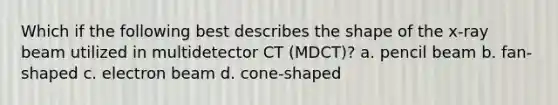 Which if the following best describes the shape of the x-ray beam utilized in multidetector CT (MDCT)? a. pencil beam b. fan-shaped c. electron beam d. cone-shaped