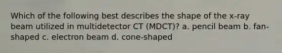 Which of the following best describes the shape of the x-ray beam utilized in multidetector CT (MDCT)? a. pencil beam b. fan-shaped c. electron beam d. cone-shaped